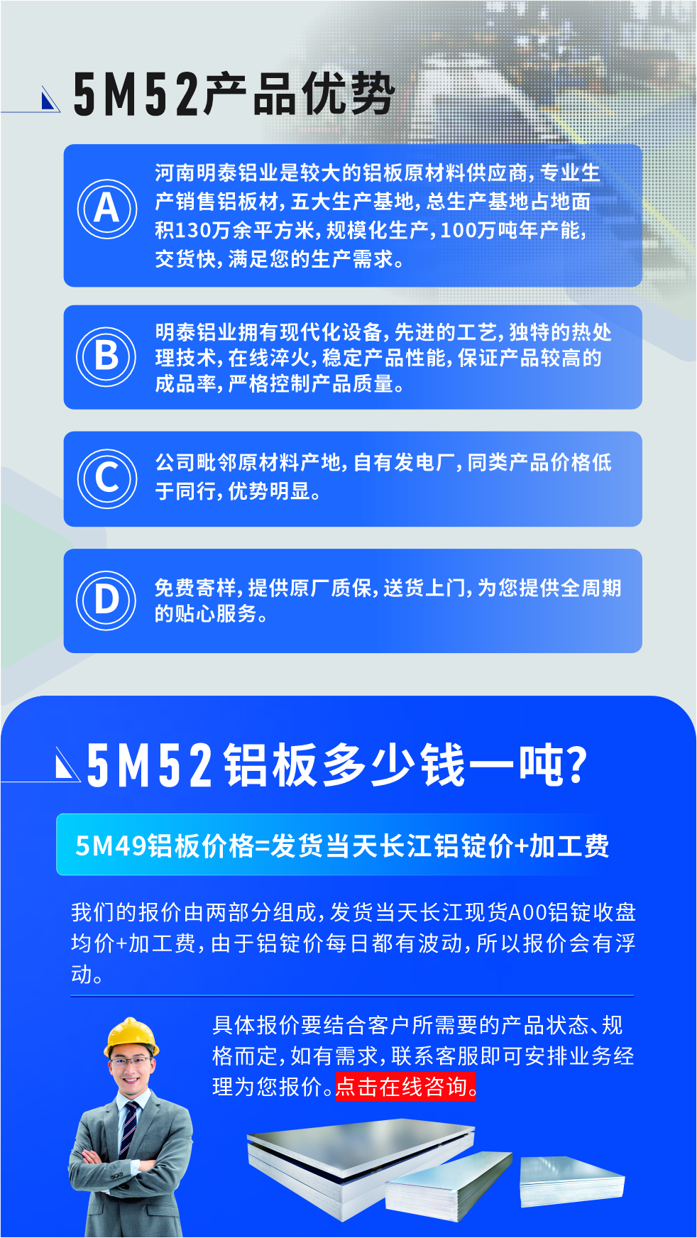 5M52鋁板廠家_明泰鋁業(yè)
　　明泰鋁業(yè)是大型鋁板生產(chǎn)廠家，可承接8-5000噸5M52鋁板訂單，按需定制，7-35天交貨，產(chǎn)品質(zhì)量穩(wěn)定，全球出口，價(jià)格實(shí)惠，可放心采購!

　　優(yōu)勢(shì)1：河南明泰鋁業(yè)是較大的鋁板原材料供應(yīng)商，專業(yè)生產(chǎn)銷售鋁板材，五大生產(chǎn)基地，總生產(chǎn)基地占地面積130萬余平方米，規(guī)模化生產(chǎn)，100萬噸年產(chǎn)能，交貨快，滿足您的生產(chǎn)需求。

　　優(yōu)勢(shì)2：明泰鋁業(yè)擁有現(xiàn)代化設(shè)備，先進(jìn)的工藝，獨(dú)特的熱處理技術(shù)，在線淬火，穩(wěn)定產(chǎn)品性能，保證產(chǎn)品較高的成品率，嚴(yán)格控制產(chǎn)品質(zhì)量。

　　優(yōu)勢(shì)3：公司毗鄰原材料產(chǎn)地，自有發(fā)電廠，同類產(chǎn)品價(jià)格低于同行，優(yōu)勢(shì)明顯。

　　優(yōu)勢(shì)4：免費(fèi)寄樣，提供原廠質(zhì)保，送貨上門，為您提供全周期的貼心服務(wù)