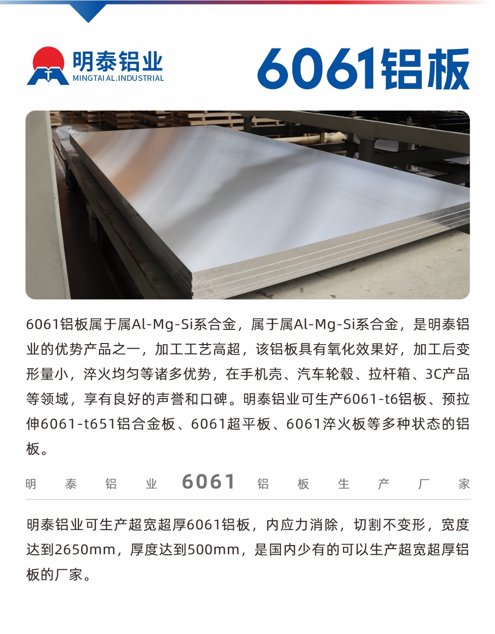 6061鋁板屬于屬Al-Mg-Si系合金，屬于屬Al-Mg-Si系合金，是明泰鋁業的優勢產品之一，加工工藝高超，該鋁板具有氧化效果好，加工后變形量小，淬火均勻等諸多優勢，在手機殼、汽車輪轂、拉桿箱、3C產品等領域，享有良好的聲譽和口碑。明泰鋁業可生產6061-t6鋁板、預拉伸6061-t651鋁合金板、6061超平板、6061淬火板等多種狀態的鋁板。
　　明泰鋁業可生產超寬超厚6061鋁板，內應力消除，切割不變形，寬度達到2650mm，厚度達到500mm，是國內少有的可以生產超寬超厚鋁板的廠家。
