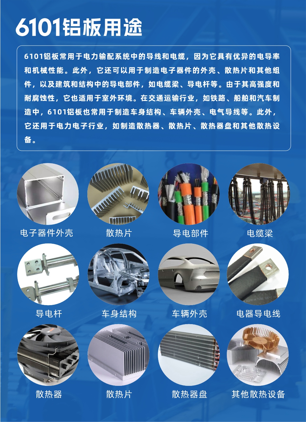 6101鋁板用途：

6101鋁板常用于電力輸配系統中的導線和電纜，因為它具有優異的電導率和機械性能。此外，它還可以用于制造電子器件的外殼、散熱片和其他組件，以及建筑和結構中的導電部件，如電纜梁、導電桿等。由于其高強度和耐腐蝕性，它也適用于室外環境。在交通運輸行業，如鐵路、船舶和汽車制造中，6101鋁板也常用于制造車身結構、車輛外殼、電氣導線等。此外，它還用于電力電子行業，如制造散熱器、散熱片、散熱器盤和其他散熱設備。
