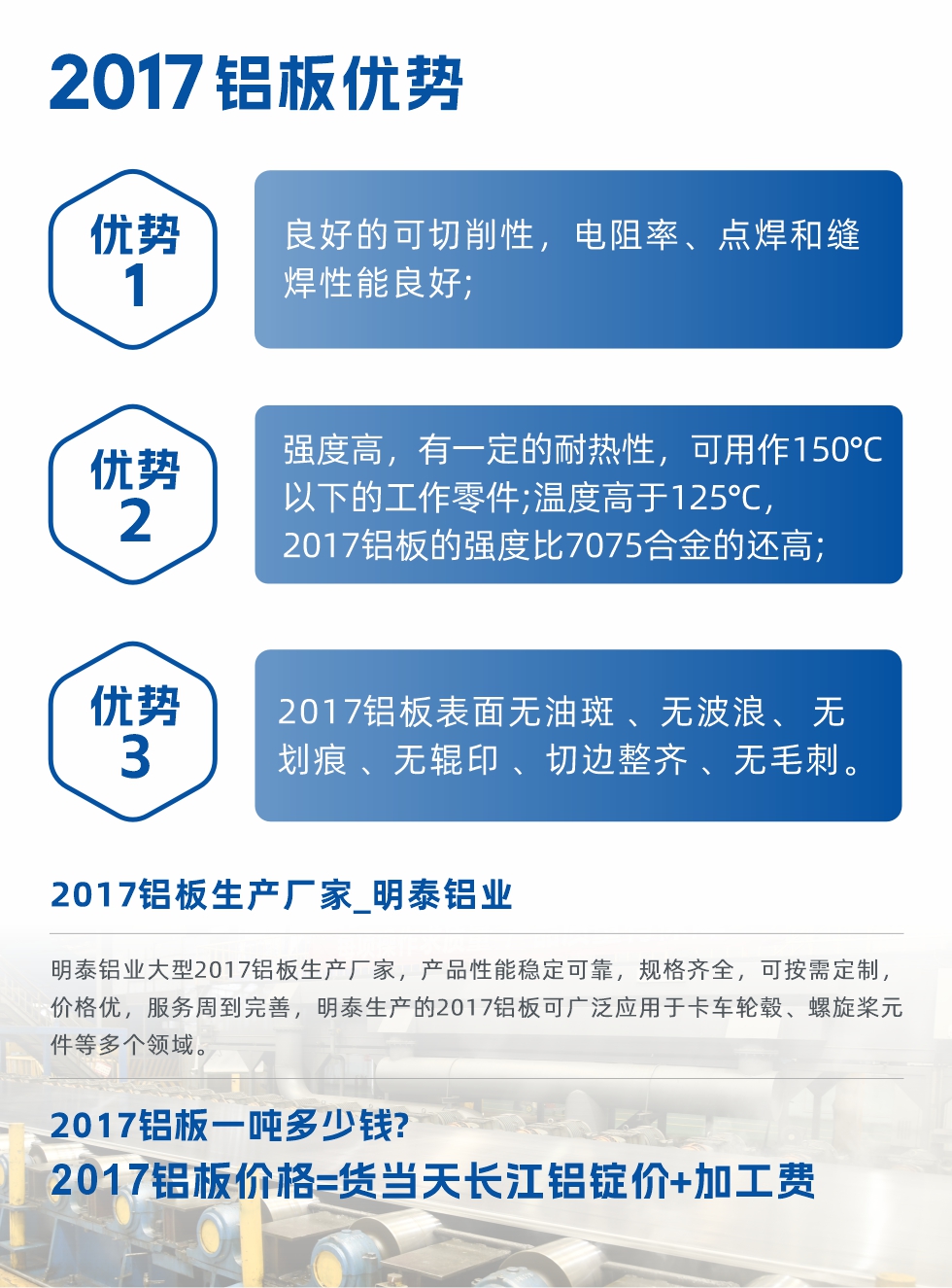 明泰可生產(chǎn)O、T3、T4、T351、H112狀態(tài)下的2017鋁板，具有良好的可切削性，電阻率、電焊和縫焊性能良好，同時有一定的耐熱性，用20117鋁板制作的工作零件可在溫度150℃的地方工作。強度高，在溫度高于125℃時，2017合金的強度比7075合金還高。2017鋁板的應(yīng)用范圍較為狹窄，主要是鉚釘、通用機械零件、船舶、建筑結(jié)構(gòu)件、卡車車轂等領(lǐng)域。
明泰2017鋁板產(chǎn)品優(yōu)勢:
1、良好的可切削性，電阻率、點焊和縫焊性能良好;
2、強度高，有一定的耐熱性，可用作150°C以下的工作零件;溫度高于125°C，2017鋁板的強度比7075合金的還高;
3、2017鋁板表面無油斑 、無波浪、 無劃痕 、無輥印 、切邊整齊 、無毛刺。
