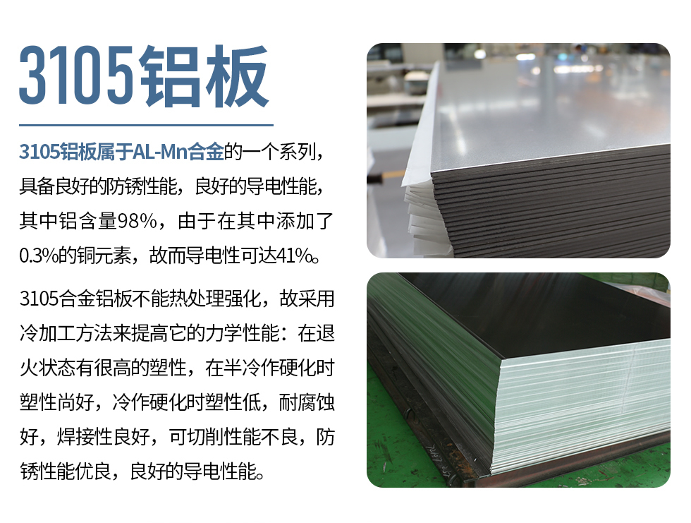 3105鋁板屬于AL-Mn合金的一個系列，具備良好的防銹性能，良好的導(dǎo)電性能，其中鋁含量98%，由于在其中添加了0.3%的銅元素，故而導(dǎo)電性可達41%。
3105合金鋁板不能熱處理強化，故采用冷加工方法來提高它的力學(xué)性能：在退火狀態(tài)有很高的塑性，在半冷作硬化時塑性尚好，冷作硬化時塑性低，耐腐蝕好，焊接性良好，可切削性能不良，防銹性能優(yōu)良，良好的導(dǎo)電性能。