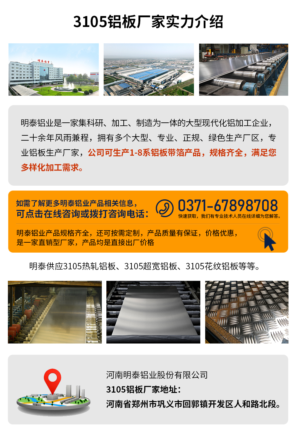 3105鋁板廠家實力介紹
　　明泰鋁業(yè)是一家集科研、加工、制造為一體的大型現(xiàn)代化鋁加工企業(yè)，二十余年風(fēng)雨兼程，擁有多個大型、專業(yè)、正規(guī)、綠色生產(chǎn)廠區(qū)，專業(yè)鋁板生產(chǎn)廠家，公司可生產(chǎn)1-8系鋁板帶箔產(chǎn)品，規(guī)格齊全，滿足您多樣化加工需求。
明泰鋁業(yè)產(chǎn)品規(guī)格齊全，還可按需定制，產(chǎn)品質(zhì)量有保證，價格優(yōu)惠，是一家直銷型廠家，產(chǎn)品均是直接出廠價格，想要了解更多詳細(xì)產(chǎn)品信息和優(yōu)惠報價，可點擊在線咨詢，或撥打咨詢電話：0371-67898708快速獲取，我們有專業(yè)技術(shù)人員在線詳細(xì)為您解答。
明泰供應(yīng)3105熱軋鋁板、3105超寬鋁板、3105花紋鋁板等等。
河南明泰鋁業(yè)股份有限公司3105鋁板廠家地址：河南省鄭州市鞏義市回郭鎮(zhèn)開發(fā)區(qū)人和路北段。