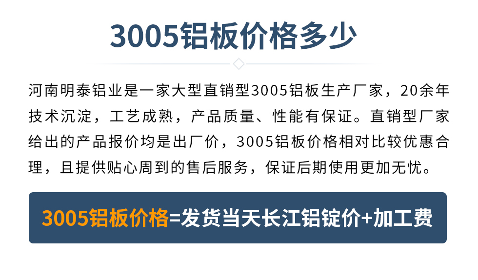 　　3005鋁板價(jià)格多少
　　河南明泰鋁業(yè)是一家大型直銷型3005鋁板生產(chǎn)廠家，20余年技術(shù)沉淀，工藝成熟，產(chǎn)品質(zhì)量、性能有保證。直銷型廠家給出的產(chǎn)品報(bào)價(jià)均是出廠價(jià)，3005鋁板價(jià)格相對(duì)比較優(yōu)惠合理，且提供貼心周到的售后服務(wù)，保證后期使用更加無憂。3005鋁板價(jià)格=發(fā)貨當(dāng)天長(zhǎng)江鋁錠價(jià)+加工費(fèi)
